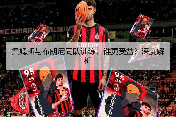 詹姆斯与布朗尼同队训练，谁更受益？深度解析